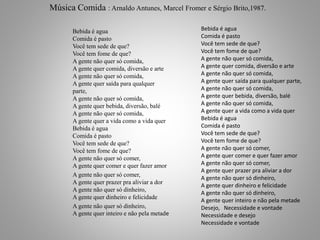 Música Comida : Arnaldo Antunes, Marcel Fromer e Sérgio Brito,1987. 
Bebida é agua 
Comida é pasto 
Você tem sede de que? 
Você tem fome de que? 
A gente não quer só comida, 
A gente quer comida, diversão e arte 
A gente não quer só comida, 
A gente quer saída para qualquer 
parte, 
A gente não quer só comida, 
A gente quer bebida, diversão, balé 
A gente não quer só comida, 
A gente quer a vida como a vida quer 
Bebida é agua 
Comida é pasto 
Você tem sede de que? 
Você tem fome de que? 
A gente não quer só comer, 
A gente quer comer e quer fazer amor 
A gente não quer só comer, 
A gente quer prazer pra aliviar a dor 
A gente não quer só dinheiro, 
A gente quer dinheiro e felicidade 
A gente não quer só dinheiro, 
A gente quer inteiro e não pela metade 
Bebida é agua 
Comida é pasto 
Você tem sede de que? 
Você tem fome de que? 
A gente não quer só comida, 
A gente quer comida, diversão e arte 
A gente não quer só comida, 
A gente quer saída para qualquer parte, 
A gente não quer só comida, 
A gente quer bebida, diversão, balé 
A gente não quer só comida, 
A gente quer a vida como a vida quer 
Bebida é agua 
Comida é pasto 
Você tem sede de que? 
Você tem fome de que? 
A gente não quer só comer, 
A gente quer comer e quer fazer amor 
A gente não quer só comer, 
A gente quer prazer pra aliviar a dor 
A gente não quer só dinheiro, 
A gente quer dinheiro e felicidade 
A gente não quer só dinheiro, 
A gente quer inteiro e não pela metade 
Desejo, Necessidade e vontade 
Necessidade e desejo 
Necessidade e vontade 
 