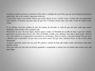 A música comida no primeiro momento já fala sobre a realidade do nosso País, que nós seres humanos precisamos 
muito mais, não só de comida é água para sobrevier. 
E sim temos outras necessidades básicas que temos direito de ter e muitas vezes o Estado não nos proporciona 
esses direitos. O homem necessita mais do que isso. O homem anseia mais, tem sede e fome de muitas outras 
coisas. 
O ser humano necessita também de arte, de cultura, de diversão. E, mais do que sair para onde quer, anseia 
liberdade; poder decidir sobre a própria vida. 
Precisamos de uma vida mais digna, direitos iguais a todos, ter liberdade de escolha de fazer o que tem vontade, 
precisamos de prazer para aliviar a dor. Não é só bebida, comida, sexo, dinheiro. Isso tudo é muito pouco. Quer-se 
isso, mas também os complementos necessários ao ser humano. Quer-se inteiro, e não pela metade! De que serve 
o dinheiro sem a felicidade? De que vale o sexo sem o amor? De que vale o alimento físico, se não se tem a alma 
alimentada? 
A musica questiona muito isso nos anos 80, porém o cenário de hoje não mudou muito, precisamos lutar pelas 
mesmas causas. 
Fazer que tudo isso seja mais um direito garantido e conquistado e colocar isso em prática para termos uma vida 
mais digna . 
 