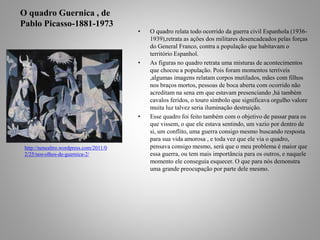 O quadro Guernica , de 
Pablo Picasso-1881-1973 
• O quadro relata todo ocorrido da guerra civil Espanhola (1936- 
1939),retrata as ações dos militares desencadeados pelas forças 
do General Franco, contra a população que habitavam o 
território Espanhol. 
• As figuras no quadro retrata uma misturas de acontecimentos 
que chocou a população. Pois foram momentos terríveis 
,algumas imagens relatam corpos mutilados, mães com filhos 
nos braços mortos, pessoas de boca aberta com ocorrido não 
acreditam na sena em que estavam presenciando ,há também 
cavalos feridos, o touro símbolo que significava orgulho valore 
muita luz talvez seria iluminação destruição. 
• Esse quadro foi feito também com o objetivo de passar para os 
que vissem, o que ele estava sentindo, um vazio por dentro de 
si, um conflito, uma guerra consigo mesmo buscando resposta 
para sua vida amorosa , e toda vez que ele via o quadro, 
pensava consigo mesmo, será que o meu problema é maior que 
essa guerra, ou tem mais importância para os outros, e naquele 
momento ele conseguia esquecer. O que para nós demonstra 
uma grande preocupação por parte dele mesmo. 
http://nenealtro.wordpress.com/2011/0 
2/25/nos-olhos-de-guernica-2/ 
 