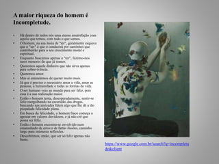A maior riqueza do homem é 
Incompletude. 
• Há dentro de todos nós uma eterna insatisfação com 
aquilo que temos, com tudo o que somos. 
• O homem, na sua ânsia de "ter", geralmente esquece 
que o "ser" é que o conduzirá por caminhos que 
contribuirão para o seu crescimento moral e 
espiritual. 
• Enquanto buscamos apenas o "ter", fazemo-nos 
seres menores do que já somos. 
• Queremos aquele dinheiro que não sirva apenas 
para sobrevivência. 
• Queremos amor. 
• Mas aí entendemos de querer muito mais. 
• Já que é preciso e necessário amar a vida, amar as 
pessoas, a humanidade e todas as formas de vida. 
• O ser humano veio ao mundo para ser feliz, pois 
essa é a sua realização maior. 
• Então o homem tenta, desesperadamente, sentir-se 
feliz mergulhando na escuridão das drogas, 
buscando nas amizades fúteis algo que lhe dê a tão 
propalada felicidade plena. 
• Em busca da felicidade, o homem fraco começa a 
apostar em valores duvidosos, e já não crê que 
possa ser feliz. 
• Então o homem encontra-se envolvido num 
emaranhado de erros e de fartas ilusões, caminho 
largo para inúmeras reflexões. 
• Descobrimos, então, que ser só feliz apenas não 
basta. 
https://www.google.com.br/search?q=incompletu 
de&client 
 