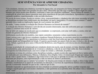 SEM VIVÊNCIA NÃO SE APRENDE CIDADANIA 
Por Alexandre Le Voci Sayad 
“Um estudante, durante uma dinâmica ocorrida há alguns dias, me perguntou de forma intrigante” por que a escola 
não nos ensina como lidar com questões do dia-a-dia? “Desconfio que não seja o cérebro o único órgão do corpo 
humano que esteja pronto para desafiar, confrontar e lidar com situações cotidianas”. Nossa leitura de mundo e a 
construção de nossa ética parece passarem mais pela experiência do que pela consciência. Aprendemos o que é certo 
copiando modelos, experimentando, e não ouvindo discursos. 
Na escola do nosso tempo, focada no cérebro, ética, responsabilidade e cidadania têm sido áreas encaradas tal quais 
as disciplinas escolares mais tradicionais são abordadas, tal qual a matemática. O convite mais comum é “vamos 
aprender ética vendo as implicações legais de você cometer um delito?” 
Ou então, “vamos estudar a evolução dos Direitos Humanos na historia do mundo?” 
A evolução dos Direitos Humanos é sem dúvida um assunto interessante, mas não suficiente para que o estudante 
comece a construir uma escala de valores. 
Que tal abrir um espaço na escola para que os estudantes se expressem, com uma web-radio, e, assim, criar um 
modelo de garantia de Direitos Humanos? 
Infelizmente escola não cria modelos, mas repete conteúdos; raramente o aluno experimenta ou cria. 
Fiquei curioso com o que levou a estudante canadense Hannah Robertson, no encontro anual de investidores do Mc 
Donalds em Chicago (EUA), a questionar os diretores a rede fast-food sobre por que eles vendem porcarias a 
crianças dando um brinquedinho de brinde. O espirito questionador me parece fruto de uma vivência e não de uma 
teoria. Afinal, a garota de nove anos é filha de Kia Robertson, uma blogueira e ativista na área de alimentação 
saudável. 
Enxergo na produção de comunicação por estudantes dentro da escola, seja de jornais, revistas, fanzines, radio ou 
documentários, uma oportunidade de se vivenciar a cidadania, e não de se ouvir falar sobre ela. Esse é um dos 
pressupostos da Educomunicação, esse novo campo de estudo e, sobretudo, de prática. 
Se tratarmos os temas do cotidiano como disciplinas isoladas, a grade escolar não suportará em breve tantas aulas 
reivindicadas por seus defensores. Música, Cidadania, Ética Digital, Artes e Comunicação brigam por espaço num 
dia de vinte e quatro horas. Cidadania é algo transversal a tudo que se aprende na escola e na vida. Por isso, precisa 
funcionar por projetos, com experimentação e mão na massa de alunos e professores. 
Aliás, para os docentes que se sentem "esvaziados” de funções num tempo de internet e Ipads, a ética é algo ainda 
inerente e insubstituível ao papel do ser humano na educação. É na troca de experiências diárias com os estudantes 
que ela é construída- baseado no que se faz, e não no que se diz. 
Tentando responder ao questionamento do meu estudante no primeiro parágrafo, talvez a melhor resposta seja: 
“porque a escola quer que você escute e memorize, e não questione ou se permita errar. Ela educa você, e raramente 
“com” você”. 
Infelizmente escola não cria modelos, mas repete conteúdos; raramente o aluno experimenta ou cria. 
 