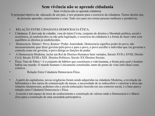 Sem vivência não se aprende cidadania 
Sem vivência não se aprende cidadania 
O principal objetivo da educação de um país, é nos preparar para o exercício da cidadania. Temos direito sim, 
de procurar aprender, experimentar e criar. Tudo isso para nos tornar pessoas melhores e produtivas. 
• RELAÇÃO ENTRE CIDADANIA DEMOCRACIA ÉTICA. 
• Cidadania: É derivada de cidadão, vem do latim Civita, conjunto de direitos e liberdade politica, social e 
econômica, já estabelecidos ou não pela legislação, o exercício da cidadania é a forma de fazer valer com 
equilíbrio os direitos já estabelecidos. 
• Democracia: Demos= Povo, Kratos= Poder, Autoridade. Democracia significa poder do povo, não 
necessariamente quer dizer governo pelo povo e para o povo, o povo escolhe o individuo que vai governar e 
controla como ele governa, o povo delega as funções de poder. 
• A Democracia Moderna, inclui um Rol de Direitos Humanos bem variados, Século XVII e XVIII, Direito 
Civil, Século XVIII e XIX Direitos Políticos, Século XX Direitos Sociais. 
• Ética: Vem de Ethos = é o conjunto de hábitos que constituem a vida humana, a forma pela qual o homem 
habita seu mundo. O mundo humano é eticamente constituído, tanto do ponto de vista individual como 
coletivo. 
• Relação Entre Cidadania Democracia Ética. 
• A partir do capitalismo, novas exigências foram sendo adquiridas na cidadania Moderna, a revolução da 
Informática e dos meios de comunicação de massa, a necessidade de se redescobrir e valorizar a ética nas 
relações interpessoais, podemos cita a escola (educação) inserida em seu contexto social, é a base para a 
relação entre Cidadania Democracia e Ética. 
• A escola é um espaço de troca de conhecimento e construção de valores onde a Democracia é o Marco 
Zero para a construção de uma sociedade participativa. 
 