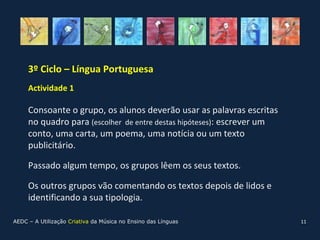 3º Ciclo – Língua Portuguesa
     Actividade 1

     Consoante o grupo, os alunos deverão usar as palavras escritas
     no quadro para (escolher de entre destas hipóteses): escrever um
     conto, uma carta, um poema, uma notícia ou um texto
     publicitário.

     Passado algum tempo, os grupos lêem os seus textos.

     Os outros grupos vão comentando os textos depois de lidos e
     identificando a sua tipologia.

AEDC – A Utilização Criativa da Música no Ensino das Línguas            11
 