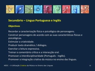 Secundário – Língua Portuguesa e Inglês
     Objectivos

     Recordar a caracterização física e psicológica de personagens.
     Construir personagens de acordo com as suas características físicas e
     psicológicas.
     Estimular a criatividade.
     Produzir texto dramático / diálogos.
     Exercitar a leitura expressiva.
     Treinar o comentário crítico e a interacção oral.
     Promover a interdisciplinaridade (Português - Inglês).
     Promover a integração criativa da música no ensino das línguas.

AEDC – A Utilização Criativa da Música no Ensino das Línguas                 15
 
