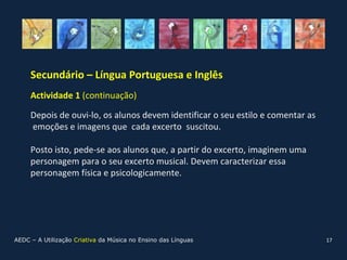 Secundário – Língua Portuguesa e Inglês
     Actividade 1 (continuação)

     Depois de ouvi-lo, os alunos devem identificar o seu estilo e comentar as
     emoções e imagens que cada excerto suscitou.

     Posto isto, pede-se aos alunos que, a partir do excerto, imaginem uma
     personagem para o seu excerto musical. Devem caracterizar essa
     personagem física e psicologicamente.




AEDC – A Utilização Criativa da Música no Ensino das Línguas                     17
 