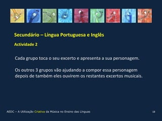 Secundário – Língua Portuguesa e Inglês
     Actividade 2


     Cada grupo toca o seu excerto e apresenta a sua personagem.

     Os outros 3 grupos vão ajudando a compor essa personagem
     depois de também eles ouvirem os restantes excertos musicais.




AEDC – A Utilização Criativa da Música no Ensino das Línguas         18
 