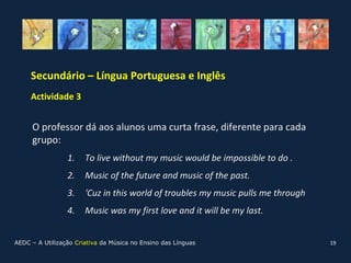 Secundário – Língua Portuguesa e Inglês
     Actividade 3


     O professor dá aos alunos uma curta frase, diferente para cada
     grupo:
                 1.    To live without my music would be impossible to do .
                 2.    Music of the future and music of the past.
                 3.    'Cuz in this world of troubles my music pulls me through
                 4.    Music was my first love and it will be my last.


AEDC – A Utilização Criativa da Música no Ensino das Línguas                      19
 