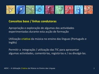 Conceitos base / linhas condutoras

     Apropriação e exploração de algumas das actividades
     experimentadas durante esta acção de formação

     Utilização criativa da música no ensino das línguas (Português e
     Inglês)

     Permitir a integração / utilização das TIC para apresentar
     algumas actividades, comentá-las, registá-las e / ou divulgá-las.



AEDC – A Utilização Criativa da Música no Ensino das Línguas             2
 