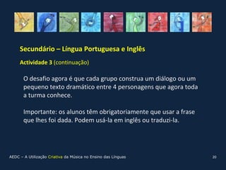 Secundário – Língua Portuguesa e Inglês
     Actividade 3 (continuação)

       O desafio agora é que cada grupo construa um diálogo ou um
       pequeno texto dramático entre 4 personagens que agora toda
       a turma conhece.

       Importante: os alunos têm obrigatoriamente que usar a frase
       que lhes foi dada. Podem usá-la em inglês ou traduzi-la.




AEDC – A Utilização Criativa da Música no Ensino das Línguas         20
 