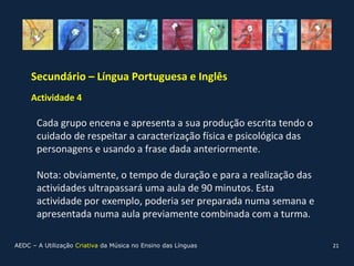 Secundário – Língua Portuguesa e Inglês
     Actividade 4

       Cada grupo encena e apresenta a sua produção escrita tendo o
       cuidado de respeitar a caracterização física e psicológica das
       personagens e usando a frase dada anteriormente.

       Nota: obviamente, o tempo de duração e para a realização das
       actividades ultrapassará uma aula de 90 minutos. Esta
       actividade por exemplo, poderia ser preparada numa semana e
       apresentada numa aula previamente combinada com a turma.

AEDC – A Utilização Criativa da Música no Ensino das Línguas            21
 
