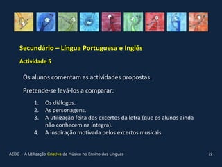 Secundário – Língua Portuguesa e Inglês
     Actividade 5

       Os alunos comentam as actividades propostas.
       Pretende-se levá-los a comparar:
             1.   Os diálogos.
             2.   As personagens.
             3.   A utilização feita dos excertos da letra (que os alunos ainda
                  não conhecem na íntegra).
             4.   A inspiração motivada pelos excertos musicais.


AEDC – A Utilização Criativa da Música no Ensino das Línguas                      22
 