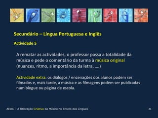 Secundário – Língua Portuguesa e Inglês
     Actividade 5 (continuação)

       A rematar as actividades, o professor passa a totalidade da
       música e pede o comentário da turma à música original
       (nuances, ritmo, a importância da letra, ….)

       Actividade extra: os diálogos / encenações dos alunos podem ser
       filmados e, mais tarde, a música e as filmagens podem ser publicadas
       num blogue ou página de escola.



AEDC – A Utilização Criativa da Música no Ensino das Línguas                  23
 