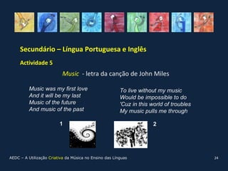 Secundário – Língua Portuguesa e Inglês
     Actividade 5 (continuação)
                           Music - letra da canção de John Miles

          Music was my first love                       To live without my music
          And it will be my last                        Would be impossible to do
          Music of the future                           'Cuz in this world of troubles
          And music of the past                         My music pulls me through

                         1                                            2




AEDC – A Utilização Criativa da Música no Ensino das Línguas                             24
 