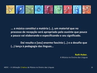 ... a música constitui a matéria (…), um material que no
        processo de recepção será apropriado pelo ouvinte que pouco
        a pouco vai elaborando e especificando o seu significado.

                Daí resulta o [seu] enorme fascínio (…) e o desafio que
        (…) lança à pedagogia das línguas…

                                                                               Ruth Huber,
                                                               A Música no Ensino das Línguas



AEDC – A Utilização Criativa da Música no Ensino das Línguas                                    25
 