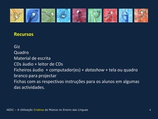 Recursos

     Giz
     Quadro
     Material de escrita
     CDs áudio + leitor de CDs
     Ficheiros áudio + computador(es) + datashow + tela ou quadro
     branco para projectar
     Fichas com as respectivas instruções para os alunos em algumas
     das actividades.



AEDC – A Utilização Criativa da Música no Ensino das Línguas          4
 