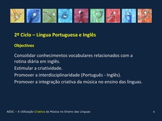 2º Ciclo – Língua Portuguesa e Inglês
     Objectivos

     Consolidar conhecimentos vocabulares relacionados com a
     rotina diária em inglês.
     Estimular a criatividade.
     Promover a interdisciplinaridade (Português - Inglês).
     Promover a integração criativa da música no ensino das línguas.




AEDC – A Utilização Criativa da Música no Ensino das Línguas           6
 