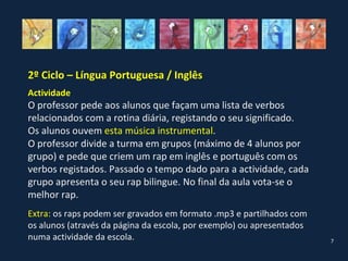 2º Ciclo – Língua Portuguesa / Inglês
Actividade
O professor pede aos alunos que façam uma lista de verbos
relacionados com a rotina diária, registando o seu significado.
Os alunos ouvem esta música instrumental.
O professor divide a turma em grupos (máximo de 4 alunos por
grupo) e pede que criem um rap em inglês e português com os
verbos registados. Passado o tempo dado para a actividade, cada
grupo apresenta o seu rap bilingue. No final da aula vota-se o
melhor rap.
Extra: os raps podem ser gravados em formato .mp3 e partilhados com
os alunos (através da página da escola, por exemplo) ou apresentados
numa actividade da escola.                                             7
 