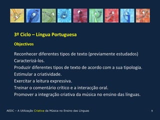 3º Ciclo – Língua Portuguesa
     Objectivos

     Reconhecer diferentes tipos de texto (previamente estudados)
     Caracterizá-los.
     Produzir diferentes tipos de texto de acordo com a sua tipologia.
     Estimular a criatividade.
     Exercitar a leitura expressiva.
     Treinar o comentário crítico e a interacção oral.
     Promover a integração criativa da música no ensino das línguas.


AEDC – A Utilização Criativa da Música no Ensino das Línguas             9
 