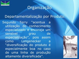 Organização Departamentalização por Produto: Segundo Terry “acentua a utilização do conhecimento especializado e encoraja um sensível grau de especialização”, pois assim como Longenecker a “diversificação do produto é especialmente boa no caso de uma linha de produção altamente diversificada”. 