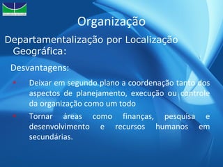 Organização Departamentalização por Localização Geográfica: Deixar em segundo plano a coordenação tanto dos aspectos de planejamento, execução ou controle da organização como um todo Tornar áreas como finanças, pesquisa e desenvolvimento e recursos humanos em secundárias.  Desvantagens: 