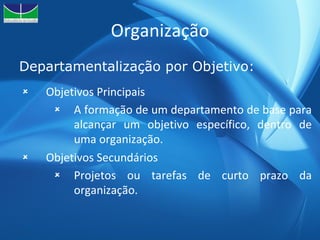 Organização Departamentalização por Objetivo: Objetivos Principais A formação de um departamento de base para alcançar um objetivo específico, dentro de uma organização. Objetivos Secundários Projetos ou tarefas de curto prazo da organização. 