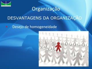 Organização Desejo de homogeneidade DESVANTAGENS DA ORGANIZAÇÃO 