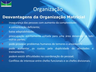 Organização Desvantagens da Organização Matricial  insegurança das pessoas com aumento da complexidade; a comunicação deficiente; baixa adaptabilidade; preocupação estritamente voltada para uma área deixando de lado outras partes; pode provocar problemas humanos de temores e ansiedades; pode aumentar os custos pela duplicidade de atividades e treinamento; podem existir dificuldades na coordenação do pessoal; Conflitos de interesse entre chefes funcionais e os chefes divisionais. 