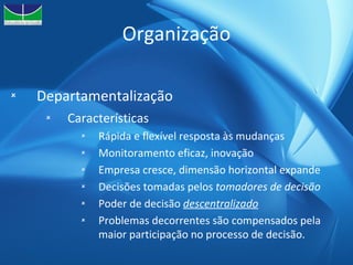 Organização Departamentalização Características Rápida e flexível resposta às mudanças Monitoramento eficaz, inovação Empresa cresce, dimensão horizontal expande Decisões tomadas pelos  tomadores de decisão Poder de decisão  descentralizado Problemas decorrentes são compensados pela maior participação no processo de decisão. 