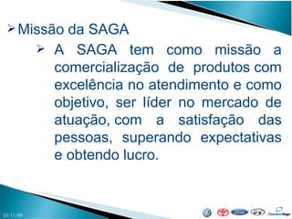 22/11/09 Missão da SAGA A SAGA tem como missão a comercialização de produtos com excelência no atendimento e como objetivo, ser líder no mercado de atuação, com a satisfação das pessoas, superando expectativas e obtendo lucro.  