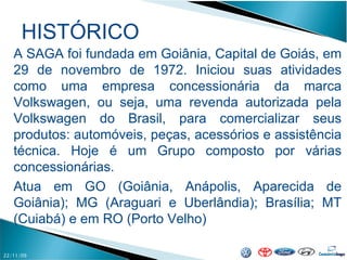 HISTÓRICO 22/11/09 A SAGA foi fundada em Goiânia, Capital de Goiás, em 29 de novembro de 1972. Iniciou suas atividades como uma empresa concessionária da marca Volkswagen, ou seja, uma revenda autorizada pela Volkswagen do Brasil, para comercializar seus produtos: automóveis, peças, acessórios e assistência técnica. Hoje é um Grupo composto por várias concessionárias. Atua em GO (Goiânia, Anápolis, Aparecida de Goiânia); MG (Araguari e Uberlândia); Brasília; MT (Cuiabá) e em RO (Porto Velho) 