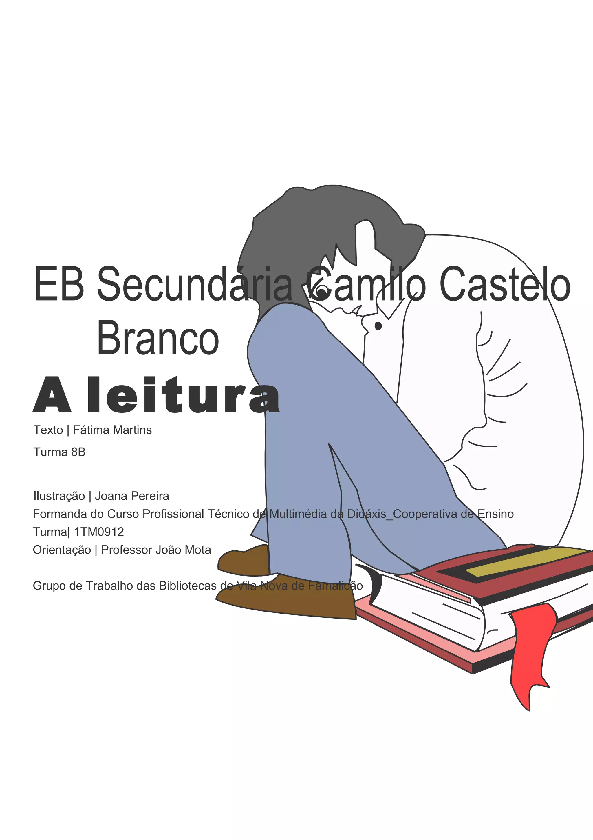 EB Secundária Camilo Castelo
   Branco
A leitura
Texto | Fátima Martins
Turma 8B


Ilustração | Joana Pereira
Formanda do Curso Profissional Técnico de Multimédia da Didáxis_Cooperativa de Ensino
Turma| 1TM0912
Orientação | Professor João Mota


Grupo de Trabalho das Bibliotecas de Vila Nova de Famalicão
 