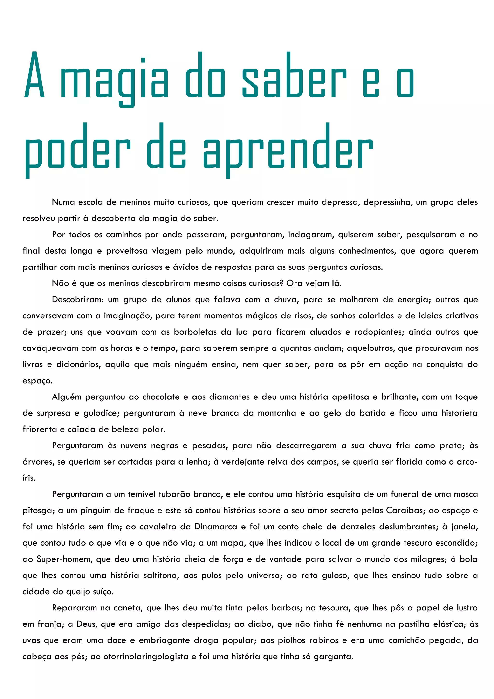 A magia do saber e o
poder de aprender
        Numa escola de meninos muito curiosos, que queriam crescer muito depressa, depressinha, um grupo deles
resolveu partir à descoberta da magia do saber.
        Por todos os caminhos por onde passaram, perguntaram, indagaram, quiseram saber, pesquisaram e no
final desta longa e proveitosa viagem pelo mundo, adquiriram mais alguns conhecimentos, que agora querem
partilhar com mais meninos curiosos e ávidos de respostas para as suas perguntas curiosas.
        Não é que os meninos descobriram mesmo coisas curiosas? Ora vejam lá.
        Descobriram: um grupo de alunos que falava com a chuva, para se molharem de energia; outros que
conversavam com a imaginação, para terem momentos mágicos de risos, de sonhos coloridos e de ideias criativas
de prazer; uns que voavam com as borboletas da lua para ficarem aluados e rodopiantes; ainda outros que
cavaqueavam com as horas e o tempo, para saberem sempre a quantas andam; aqueloutros, que procuravam nos
livros e dicionários, aquilo que mais ninguém ensina, nem quer saber, para os pôr em acção na conquista do
espaço.
        Alguém perguntou ao chocolate e aos diamantes e deu uma história apetitosa e brilhante, com um toque
de surpresa e gulodice; perguntaram à neve branca da montanha e ao gelo do batido e ficou uma historieta
friorenta e caiada de beleza polar.
        Perguntaram às nuvens negras e pesadas, para não descarregarem a sua chuva fria como prata; às
árvores, se queriam ser cortadas para a lenha; à verdejante relva dos campos, se queria ser florida como o arco-
íris.
        Perguntaram a um temível tubarão branco, e ele contou uma história esquisita de um funeral de uma mosca
pitosga; a um pinguim de fraque e este só contou histórias sobre o seu amor secreto pelas Caraíbas; ao espaço e
foi uma história sem fim; ao cavaleiro da Dinamarca e foi um conto cheio de donzelas deslumbrantes; à janela,
que contou tudo o que via e o que não via; a um mapa, que lhes indicou o local de um grande tesouro escondido;
ao Super-homem, que deu uma história cheia de força e de vontade para salvar o mundo dos milagres; à bola
que lhes contou uma história saltitona, aos pulos pelo universo; ao rato guloso, que lhes ensinou tudo sobre a
cidade do queijo suíço.
        Repararam na caneta, que lhes deu muita tinta pelas barbas; na tesoura, que lhes pôs o papel de lustro
em franja; a Deus, que era amigo das despedidas; ao diabo, que não tinha fé nenhuma na pastilha elástica; às
uvas que eram uma doce e embriagante droga popular; aos piolhos rabinos e era uma comichão pegada, da
cabeça aos pés; ao otorrinolaringologista e foi uma história que tinha só garganta.
 