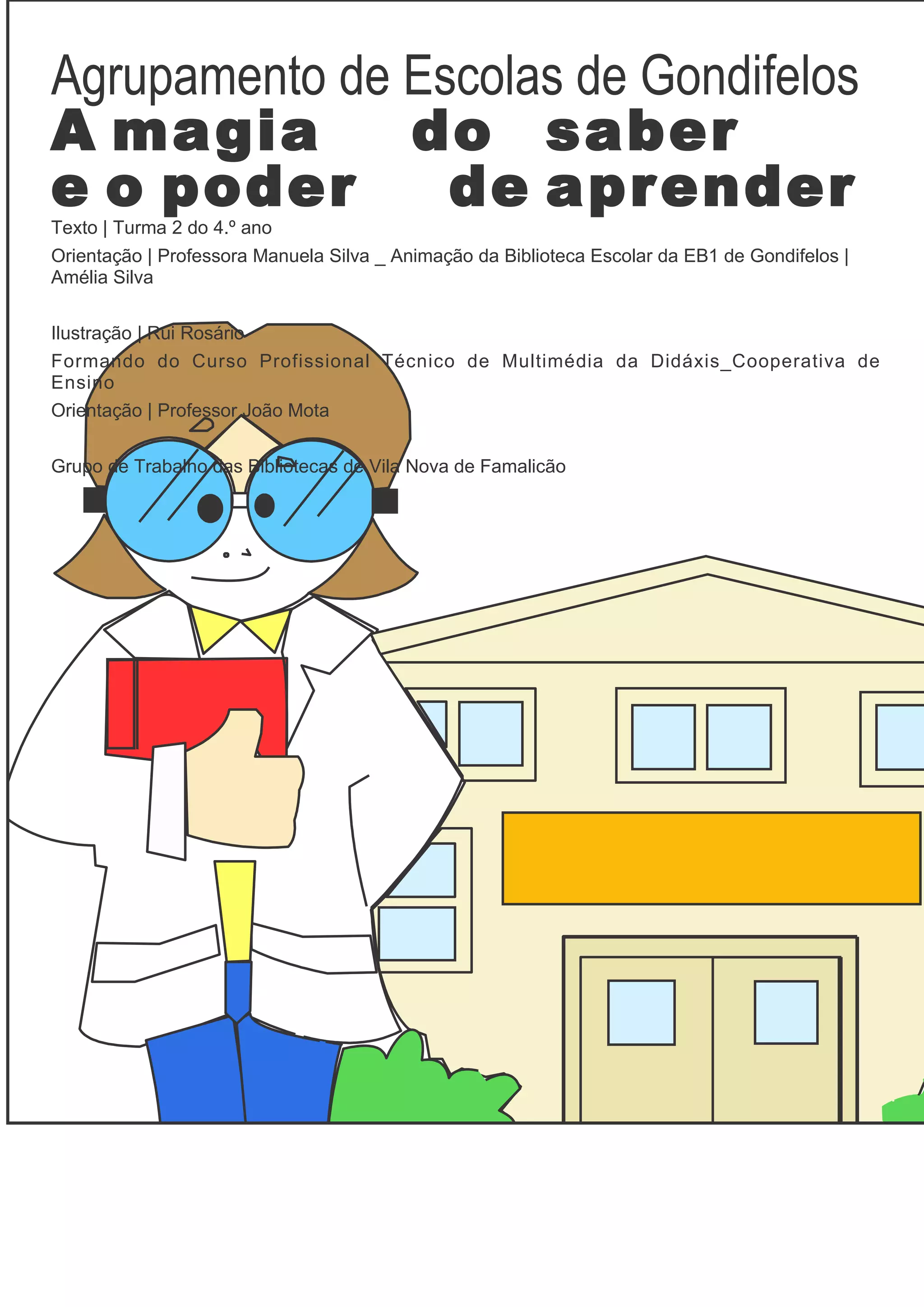 Agrupamento de Escolas de Gondifelos
A magia        do saber
e o poder        de aprender
Texto | Turma 2 do 4.º ano
Orientação | Professora Manuela Silva _ Animação da Biblioteca Escolar da EB1 de Gondifelos |
Amélia Silva


Ilustração | Rui Rosário
Formando do Curso Profissional Técnico de Multimédia da Didáxis_Cooperativa de
Ensino
Orientação | Professor João Mota


Grupo de Trabalho das Bibliotecas de Vila Nova de Famalicão
 