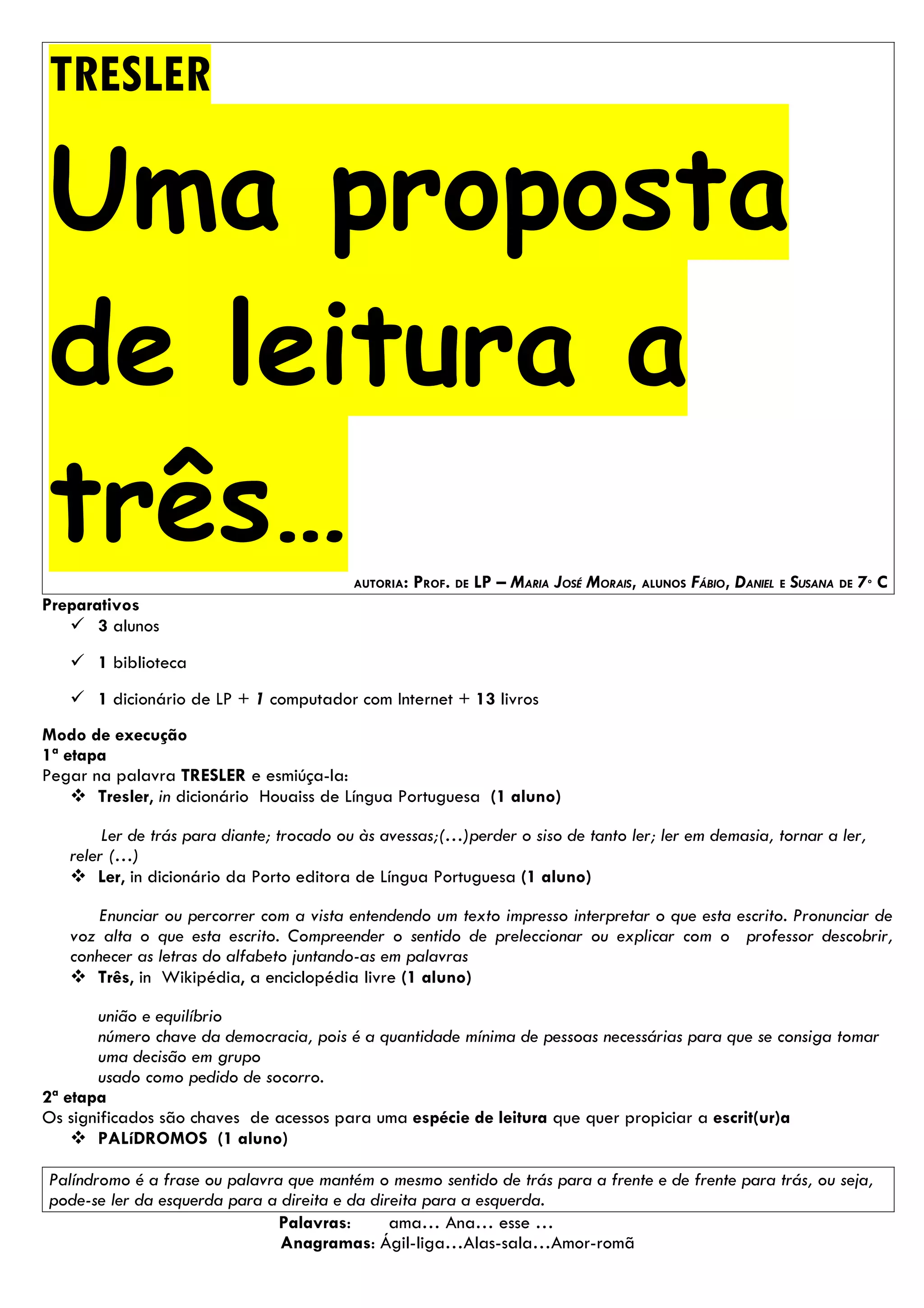 TRESLER

Uma proposta
de leitura a
três…                                     AUTORIA:   PROF. DE LP – MARIA JOSÉ MORAIS, ALUNOS FÁBIO, DANIEL E SUSANA DE 7º C
Preparativos
    3 alunos
    1 biblioteca
    1 dicionário de LP + 1 computador com Internet + 13 livros
Modo de execução
1ª etapa
Pegar na palavra TRESLER e esmiúça-la:
     Tresler, in dicionário Houaiss de Língua Portuguesa (1 aluno)

        Ler de trás para diante; trocado ou às avessas;(…)perder o siso de tanto ler; ler em demasia, tornar a ler,
   reler (…)
    Ler, in dicionário da Porto editora de Língua Portuguesa (1 aluno)

       Enunciar ou percorrer com a vista entendendo um texto impresso interpretar o que esta escrito. Pronunciar de
   voz alta o que esta escrito. Compreender o sentido de preleccionar ou explicar com o professor descobrir,
   conhecer as letras do alfabeto juntando-as em palavras
    Três, in Wikipédia, a enciclopédia livre (1 aluno)

       união e equilíbrio
       número chave da democracia, pois é a quantidade mínima de pessoas necessárias para que se consiga tomar
       uma decisão em grupo
       usado como pedido de socorro.
2ª etapa
Os significados são chaves de acessos para uma espécie de leitura que quer propiciar a escrit(ur)a
     PALíDROMOS (1 aluno)

Palíndromo é a frase ou palavra que mantém o mesmo sentido de trás para a frente e de frente para trás, ou seja,
pode-se ler da esquerda para a direita e da direita para a esquerda.
                               Palavras:       ama… Ana… esse …
                               Anagramas: Ágil-liga…Alas-sala…Amor-romã
 