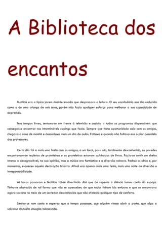 A Biblioteca dos

encantos
       Matilde era a típica jovem desinteressada que desprezava a leitura. O seu vocabulário era tão reduzido
como o de uma criança de seis anos, porém não fazia qualquer esforço para melhorar a sua capacidade de
expressão.


       Nos tempos livres, sentava-se em frente à televisão e assistia a todos os programas dispensáveis que
conseguisse encontrar nos intermináveis zapings que fazia. Sempre que tinha oportunidade saía com os amigos,
chegava a casa de manhã e descartava mais um dia de aulas. Faltava e quando não faltava era o pior pesadelo
dos professores.


       Certo dia foi a mais uma festa com os amigos, a um local, para ela, totalmente desconhecido, as paredes
encontravam-se repletas de prateleiras e as prateleiras estavam apinhadas de livros. Fazia-se sentir um cheiro
intenso e desagradável, na sua opinião, mas a música era fantástica e a diversão reinava. Fechou os olhos e, por
momentos, esqueceu aquela decoração bizarra. Afinal era apenas mais uma festa, mais uma noite de diversão e
irresponsabilidade.


       As horas passaram e Matilde foi-se divertindo. Até que de repente o silêncio tomou conta do espaço.
Tinha-se abstraído de tal forma que não se apercebeu de que todos tinham ido embora e que se encontrava
agora sozinha no meio de um corredor desconhecido que não oferecia qualquer tipo de conforto.


       Sentou-se num canto e esperou que o tempo passasse, que alguém viesse abrir a porta, que algo a
salvasse daquela situação indesejada.
 