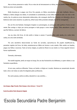 Mas as horas passaram e nada. Via os raios de sol atravessarem os vidros, mas as janelas tinham grades.
Sentia-se presa num pesadelo.


       Então levantou-se e pegou num livro. Era pesado, as folhas amareladas e um odor bafiento. Abriu-o.
Folheou-o. Sentiu cócegas nos dedos. A curiosidade ia aumentando, os seus olhos abriam-se cada vez mais e não
resistiu, leu. As palavras eram demasiado elaboradas, não conseguia decifrá-las. Procurou um dicionário, não se
lembrava bem como encontrar as palavras, afinal nunca tinha prestado atenção, mas lá foi conseguindo.


       Era um livro de fantasia. Conseguia imaginar as personagens, as paisagens, tudo ganhava forma na sua
mente. Deu consigo a viajar por outras paragens e tudo graças a umas simples linhas. Tinha descoberto a peça
que lhe faltava, o prazer da leitura.


       Leu um, dois, três livros. Já não sentia o tempo a passar. E quando olhou pela janela, já a noite tinha
caído, era uma noite estrelada.


       Viu uma secretária desarrumada ao fundo do corredor, aproximou-se. Os papéis empilhavam-se,
pareciam registos de livros. Ao lado, amontoavam-se folhas em branco e uma caneta. Não resistiu ao impulso,
pegou nas folhas e escreveu. Tudo se tornou mágico, as palavras fluíam na sua mente e a frase seguinte tomava
forma rapidamente.


       Cansada, adormeceu.


       Na manhã seguinte, sentiu um toque no braço. Era um dos funcionários da biblioteca, a quem relatou a sua
fantástica experiência.


       Já em casa, sentia-se diferente. Tomou um banho e dirigiu-se à escola. Manteve-se concentrada durante
todo o dia e em todas as aulas foi elogiada pelos professores.


       Era outra pessoa, sentia-se sábia, descobrira o seu caminho…




Ana Campos, Edgar Peneda, Pedro Campos e Sara Antunes | Turma 9 D


Escola Secundária Padre Benjamim Salgado




s
    Escola Secundária Padre Benjamim
 