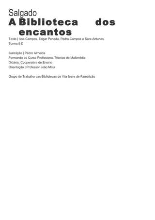 Salgado
A Biblioteca                                                  dos
  encantos
Texto | Ana Campos, Edgar Peneda, Pedro Campos e Sara Antunes
Turma 9 D


Ilustração | Pedro Almeida
Formando do Curso Profissional Técnico de Multimédia
Didáxis_Cooperativa de Ensino
Orientação | Professor João Mota


Grupo de Trabalho das Bibliotecas de Vila Nova de Famalicão
 