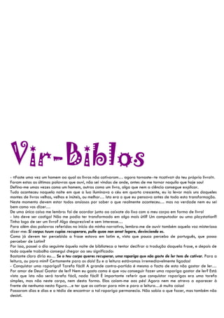 Vir-Biblos
- «Foste uma vez um homem ao qual os livros não cativaram… agora tornaste--te «cativo» do teu próprio livro!».
Foram estas as últimas palavras que ouvi, não sei vindas de onde, antes de me tornar naquilo que hoje sou!
Defino-me umas vezes como um homem, outras como um livro, algo que nem a ciência consegue explicar.
Tudo aconteceu naquela noite em que a lua iluminava o céu em quarto crescente, eu ia levar mais uns daqueles
montes de livros velhos, velhos e inúteis, ou melhor… Isto era o que eu pensava antes de toda esta transformação.
Neste momento devem estar todos ansiosos por saber o que realmente aconteceu… mas na verdade nem eu sei
bem como vos dizer…
De uma única coisa me lembro: foi de acordar junto ao caixote do lixo com o meu corpo em forma de livro!
- Isto deve ser castigo! Não me podia ter transformado em algo mais útil? Um computador ou uma playstation?!
Tinha logo de ser um livro? Algo desprezível e sem interesse…
Para além das palavras referidas no início da minha narrativa, lembro-me de ouvir também aquela voz misteriosa
dizer-me: Si corpus tuum cupias recuperare, pulle quae non amet legere, devincienda es.
Como já devem ter percebido a frase estava em latim e, visto que pouco percebo de português, que posso
perceber de Latim?
Por isso, passei o dia seguinte àquela noite de biblioteca a tentar decifrar a tradução daquela frase, e depois de
todo aquele trabalho consegui chegar ao seu significado:
Bastante claro diria eu… Se o teu corpo queres recuperar, uma rapariga que não goste de ler tens de cativar. Para a
leitura, ou para mim? Certamente para os dois! Eu e a leitura estávamos irremediavelmente ligados!
- Conquistar uma rapariga? Tarefa fácil! A grande contra-partida é mesmo o facto de esta não gostar de ler…
Por amor de Deus! Gostar de ler? Nem eu gosto como é que vou conseguir fazer uma rapariga gostar de ler? Está
visto que isto não será tarefa fácil, nada fácil! É importante referir que conquistar raparigas era uma tarefa
simples, mas não neste corpo, nem desta forma. Elas caíam-me aos pés! Agora nem me atrevo a aparecer à
frente de nenhuma nesta figura…e ter que as cativar para mim e para a leitura…é muita coisa!
Passaram dias e dias e o tédio de encontrar a tal rapariga permanecia. Não sabia o que fazer, mas também não
desisti.
 