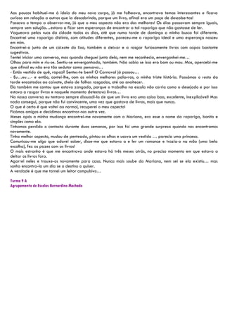 Aos poucos habituei-me à ideia do meu novo corpo, já me folheava, encontrava temas interessantes e ficava
curioso em relação a outros que ia descobrindo, porque um livro, afinal era um poço de descobertas!
Passava o tempo a observar-me, já que o meu aspecto não era dos melhores! Os dias passavam sempre iguais,
sempre sem solução…estava a ficar sem esperanças de encontrar a tal rapariga que não gostasse de ler.
Vagueava pelas ruas da cidade todos os dias, até que numa tarde de domingo a minha busca foi diferente.
Encontrei uma rapariga distinta, com atitudes diferentes, pareceu-me a rapariga ideal e uma esperança nasceu
em mim.
Encontrei-a junto de um caixote do lixo, também a deixar e a rasgar furiosamente livros com capas bastante
sugestivas.
Tentei iniciar uma conversa, mas quando cheguei junto dela, nem me reconhecia, envergonhei-me…
Olhou para mim e riu-se. Sentiu-se envergonhada, também. Não sabia se isso era bom ou mau. Mas, apercebi-me
que afinal eu não era tão sedutor como pensava…
- Estás vestido de quê, rapaz? Sentes-te bem? O Carnaval já passou…
- Eu…eu…- e então, contei-lhe, com as minhas melhores palavras, a minha triste história. Passámos o resto da
tarde encostados ao caixote, cheio de folhas rasgadas, até ao anoitecer.
Ela também me contou que estava zangada, porque o trabalho na escola não corria como o desejado e por isso
estava a rasgar livros e naquele momento detestava livros…
Na nossa conversa eu tentava sempre dissuadi-la de que um livro era uma coisa boa, excelente, inexplicável! Mas
nada consegui, porque não fui convincente, uma vez que gostava de livros, mais que nunca.
O que é certo é que voltei ao normal, recuperei o meu aspecto!
Ficámos amigos e decidimos encontrar-nos outra vez.
Meses após a minha mudança encontrei-me novamente com a Mariana, era esse o nome da rapariga, bonito e
simples como ela.
Tínhamos perdido o contacto durante duas semanas, por isso foi uma grande surpresa quando nos encontramos
novamente.
Tinha melhor aspecto, mudou de penteado, pintou os olhos e usava um vestido … parecia uma princesa.
Comunicou-me algo que adorei saber, disse-me que estava a e ler um romance e trazia-o na mão (uma bela
escolha), fez as pazes com os livros!
O mais estranho é que me encontrava onde estava há três meses atrás, no preciso momento em que estava a
deitar os livros fora.
Agarrei neles e trouxe-os novamente para casa. Nunca mais soube da Mariana, nem sei se ela existiu… mas
sonho encontra-la um dia se o destino o quiser.
A verdade é que me tornei um leitor compulsivo…

Turma 9 A
Agrupamento de Escolas Bernardino Machado
 