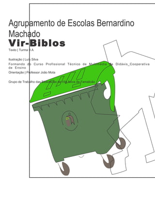 Agrupamento de Escolas Bernardino
Machado
Vir-Biblos
Texto | Turma 9 A


Ilustração | Luís Silva
Formando do Curso Profissional Técnico de Multimédia da Didáxis_Cooperativa
de Ensino
Orientação | Professor João Mota


Grupo de Trabalho das Bibliotecas de Vila Nova de Famalicão
 