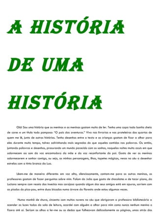 A históriA
de umA
históriA
       Olá! Sou uma história que os meninos e as meninas gostam muito de ler. Tenho uma capa toda bonita cheia
de cores e um título todo pomposo: “O país das aventuras.” Vivo nas livrarias e nas prateleiras dos quartos de
quem me lê, junto de outras histórias. Tenho desenhos entre o texto e as crianças gostam de ficar a olhar para
eles durante muito tempo, talvez adivinhando mais segredos do que aqueles contidos nas palavras. Ou então,
juntando palavras e desenhos, procurando um mundo parecido com os sonhos, naquelas noites muito azuis em que
adormecem ao som da voz encantadora da mãe e da voz reconfortante do pai. Gosto de ver os meninos
adormecerem e sonhar comigo, ou seja, as minhas personagens, ilhas, tapetes mágicos, renas no céu a desenhar
estrelas com a tinta branca da Lua.


       Lêem-me de maneira diferente: em voz alta, silenciosamente, contam-me para os outros meninos, os
professores gostam de fazer perguntas sobre mim. Falam do João que gosta de chocolates e de tocar piano, da
Luciana sempre com receio dos insectos mas corajosa quando algum dos seus amigos está em apuros, sorriem com
as piadas do pica-pau, entre duas bicadas numa árvore da floresta onde estou algumas vezes.


        Numa manhã de chuva, cinzenta com muitas nuvens no céu que obrigaram a professora bibliotecária a
acender as luzes todas da sala de leitura, acordei com alguém a olhar para mim como nunca nenhum menino o
fizera até aí. Seriam os olhos a ler-me ou os dedos que folheavam delicadamente as páginas, umas atrás das
 