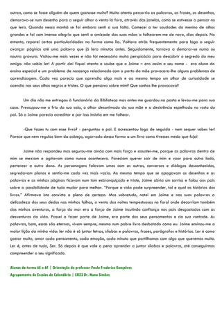 outras, como se fosse alguém de quem gostasse muito? Muito atento percorria as palavras, as frases, os desenhos,
demorava-se num desenho para a seguir olhar o vento lá fora, através das janelas, como se estivesse a pensar no
que lera. Quando nessa manhã se foi embora senti a sua falta. Comecei a ter saudades do menino de olhos
grandes e foi com imensa alegria que senti a amizade das suas mãos a folhearem-me de novo, dias depois. No
entanto, reparei certas particularidades na forma como lia. Voltava atrás frequentemente para logo a seguir
avançar páginas até uma palavra que já lera minutos antes. Seguidamente, tornava a demorar-se numa ou
noutra gravura. Visitou-me mais vezes e não foi necessário muita perspicácia para descobrir o segredo do meu
amigo: não sabia ler! A partir daí fiquei atenta e soube que o Jaime – era assim o seu nome - era aluno do
ensino especial e um problema de nascença relacionado com o parto da mãe provocara-lhe alguns problemas de
aprendizagem. Cada vez parecia que aprendia algo mais e ao mesmo tempo um olhar de curiosidade se
acendia nos seus olhos negros e tristes. O que pensava sobre mim? Que sonhos lhe provocava?


        Um dia não me entregou à funcionária da Biblioteca mas antes me guardou na pasta e levou-me para sua
casa. Preocupou-me o frio da sua sala, o olhar desanimado da sua mãe e a desistência espelhada no rosto do
pai. Só o Jaime parecia acreditar e por isso insistia em me folhear.


        -Que fazes tu com esse livro? - perguntou o pai. E acrescentou logo de seguida - nem sequer sabes ler!
Parece que nem regulas bem da cabeça, agarrado dessa forma a um livro como tivesses medo que fuja!


        Jaime não respondeu mas segurou-me ainda com mais força e assustei-me, porque as palavras dentro de
mim se mexiam e agitavam como nunca acontecera. Pareciam querer sair de mim e voar para outro lado,
pertencer a outro dono. As personagens falavam umas com as outras, conversas e diálogos desconhecidos,
segredavam planos e sentia-me cada vez mais vazia. Ao mesmo tempo que se apagavam os desenhos e as
palavras e as minhas páginas ficavam num tom esbranquiçado e triste, Jaime abria um sorriso e falou aos pais
sobre a possibilidade de tudo mudar para melhor. “Porque a vida pode surpreender, tal e qual as histórias dos
livros.” Afirmava isto convicto e pleno de certeza. Mas sobretudo, notei em Jaime e nas suas palavras a
delicadeza dos seus dedos nas minhas folhas, o vento das noites tempestuosas no farol onde decorriam também
das minhas aventuras, a força do mar era a força de Jaime incutindo confiança nos pais desgastados com as
desventuras da vida. Passei a fazer parte de Jaime, era parte dos seus pensamentos e da sua vontade. As
palavras, bom, essas são eternas, vivem sempre, mesmo num pobre livro desbotado como eu. Jaime ensinou-me a
maior lição da minha vida: ler não é só juntar letras, sílabas e palavras, frases, parágrafos e histórias. Ler é como
gostar muito, amar cada pensamento, cada emoção, cada minuto que partilhamos com algo que queremos muito.
Ler é, antes de tudo, Ser. Só depois é que vale a pena aprender a juntar sílabas e palavras, até conseguirmos
compreender o seu significado.


Alunos da turma 6E e 6F | Orientação do professor Paulo Frederico Gonçalves
Agrupamento de Escolas de Calendário | EB23 Dr. Nuno Simões
 