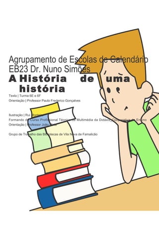 Agrupamento de Escolas de Calendário
EB23 Dr. Nuno Simões
A História de uma
  história
Texto | Turma 6E e 6F
Orientação | Professor Paulo Frederico Gonçalves



Ilustração | Rui Monteiro
Formando do Curso Profissional Técnico de Multimédia da Didáxis_Cooperativa de Ensino
Orientação | Professor João Mota


Grupo de Trabalho das Bibliotecas de Vila Nova de Famalicão
 