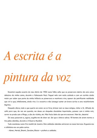 A escrita é a
pintura da voz
    Encontrei aquele excerto do meu diário de 1905 numa folha solta que se preservara dentro de uma caixa
debaixo da minha cama, durante o Holocausto Nazi. Peguei nela com muito cuidado e com um carinho ainda
maior por saber que parte da minha infância se preservara e mantivera viva, apesar da petrificante realidade
que vivi e que, infelizmente, ainda vivo. Li o excerto e não consegui conter um breve sorriso e uma reconfortante
lágrima.
    Naquela altura, tudo o que queria era estar ao ar livre, brincar com os meus amigos, visitar o Sr. Alfredo do
café para que, de vez em quando, me desse um daqueles chocolates importados, passear com a minha avó,
correr no prado com o Ringo, o cão da vizinha, etc. Não fazia ideia do que era escrever. Nem ler, decerto!
    Os anos passaram e, agora, orgulho-me de dizer sei. Sei que a leitura salvou 18 homens de serem mortos a
tiro pelos alemães, durante a II Guerra Mundial.
    Tudo aconteceu numa fria manhã de Janeiro. Dois soldados alemães entraram na nossa barraca. Erguemo-nos
e alinhámo-nos uns pelos outros.
    - Abner, Hersch, Shamir, Zevulum, Elazar – proferiu o soldado.
 