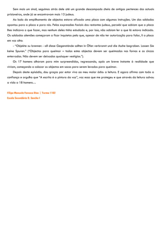 Sem mais um sinal, seguimos atrás dele até um grande descampado cheio de antigos pertences dos actuais
prisioneiros, onde já se encontravam mais 13 judeus.
     Ao lado do empilhamento de objectos estava afixada uma placa com algumas instruções. Um dos soldados
apontou para a placa e para nós. Pelas expressões faciais dos restantes judeus, percebi que sabiam que a placa
lhes indicava o que fazer, mas nenhum deles tinha estudado e, por isso, não sabiam ler o que lá estava indicado.
Os soldados alemães começaram a ficar inquietos pelo que, apesar de não ter autorização para falar, li a placa
em voz alta:
     - “Objekte zu brennen - all diese Gegenstände sollten in Öfen verbrannt und die Asche begraben. Lassen Sie
keine Spuren.” (“Objectos para queimar – todos estes objectos devem ser queimados nos fornos e as cinzas
enterradas. Não devem ser deixados quaisquer vestígios.”).
     Os 17 homens olharam para mim surpreendidos, regressando, após um breve instante à realidade que
viviam, começando a colocar os objectos em sacos para serem levados para queimar.
     Depois deste episódio, dou graças por estar vivo ao meu maior ódio: a leitura. E agora afirmo com toda a
confiança e orgulho que “A escrita é a pintura da voz”, voz essa que me protegeu e que através da leitura salvou
a vida a 18 homens…


Filipa Manuela Fonseca Dias | Turma 1102
Escola Secundária D. Sancho I
 