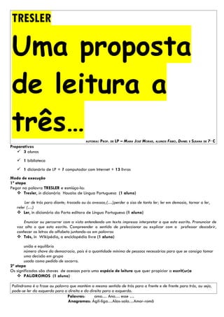 TRESLER

Uma proposta
de leitura a
três…                                     AUTORIA:   PROF. DE LP – MARIA JOSÉ MORAIS, ALUNOS FÁBIO, DANIEL E SUSANA DE 7º C
Preparativos
    3 alunos
    1 biblioteca
    1 dicionário de LP + 1 computador com Internet + 13 livros
Modo de execução
1ª etapa
Pegar na palavra TRESLER e esmiúça-la:
     Tresler, in dicionário Houaiss de Língua Portuguesa (1 aluno)

        Ler de trás para diante; trocado ou às avessas;(…)perder o siso de tanto ler; ler em demasia, tornar a ler,
   reler (…)
    Ler, in dicionário da Porto editora de Língua Portuguesa (1 aluno)

       Enunciar ou percorrer com a vista entendendo um texto impresso interpretar o que esta escrito. Pronunciar de
   voz alta o que esta escrito. Compreender o sentido de preleccionar ou explicar com o professor descobrir,
   conhecer as letras do alfabeto juntando-as em palavras
    Três, in Wikipédia, a enciclopédia livre (1 aluno)

       união e equilíbrio
       número chave da democracia, pois é a quantidade mínima de pessoas necessárias para que se consiga tomar
       uma decisão em grupo
       usado como pedido de socorro.
2ª etapa
Os significados são chaves de acessos para uma espécie de leitura que quer propiciar a escrit(ur)a
     PALíDROMOS (1 aluno)

Palíndromo é a frase ou palavra que mantém o mesmo sentido de trás para a frente e de frente para trás, ou seja,
pode-se ler da esquerda para a direita e da direita para a esquerda.
                               Palavras:       ama… Ana… esse …
                               Anagramas: Ágil-liga…Alas-sala…Amor-romã
 