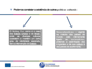 Podemos constatar a existência de outras  políticas culturais: Monoculturalismo –  vigente na maioria dos países do mundo está intimamente ligado ao  nacionalismo , pretende a assimilação dos imigrantes e da sua  cultura  à dos países de acolhimento. O  Melting Pot , como é o caso dos  Estado Unidos  e do  Brasil , onde as diversas  culturas coexistem e mantêm um certo grau de identidade separada,  sem a intervenção do  Estado . 