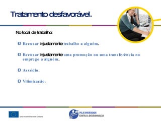 Tratamento desfavorável. No local de trabalho: Recusar   injustamente  trabalho a alguém .   Recusar  injustamente  uma promoção ou uma transferência no emprego a alguém . Assédio. Vitimização. 