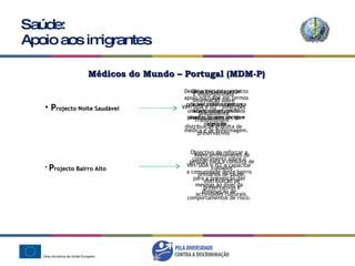 Saúde: Apoio aos imigrantes Médicos do Mundo – Portugal (MDM-P) P rojecto Noite Saudável P rojecto Bairro Alto É disponibilizada informação sobre VIH/SIDA e IST – Infecções Sexualmente Transmissíveis – distribuição gratuita de preservativos Desde o início do projecto foi possível contar com uma unidade móvel, onde os utentes podem receber atenção médica e de enfermagem. Objectivo de prestar apoio nocturno em termos de encaminhamento e acompanhamento à população sem-abrigo e imigrante. Reencaminhamento de pessoas para a consulta de cuidados primários de saúde, distribuição de preservativos e actividades culturais. Objectivo de reforçar o conhecimento sobre o VIH/SIDA e IST e capacitar a comunidade deste bairro para a prevenção das mesmas ao nível da diminuição de comportamentos de risco. 