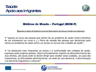 Saúde: Apoio aos imigrantes “ apenas um terço das pessoas que sofrem de um problema de saúde crónico beneficia de um tratamento um curso e (…) Perto de metade das pessoas que declararam pelo menos um problema de saúde sofreu um atraso no recurso aos cuidados de saúde”; “ os obstáculos mais frequentes ao acesso e à continuidade dos cuidados de saúde, expressos pelas próprias pessoas, dizem principalmente respeito ao desconhecimento dos seus direitos, dos locais onde se devem dirigir para receber esses cuidados, ao custo dos tratamentos, às dificuldades administrativas, ao medo de uma denúncia, à discriminação e às barreiras linguísticas e culturais” S egundo os dados do Relatório Anual do Observatório de Acesso à Saúde nos imigrantes  : Médicos do Mundo – Portugal (MDM-P) 